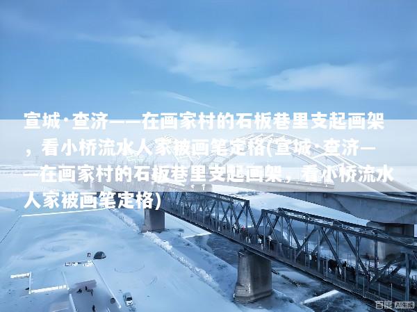 宣城·查济——在画家村的石板巷里支起画架，看小桥流水人家被画笔定格(宣城·查济——在画家村的石板巷里支起画架，看小桥流水人家被画笔定格)