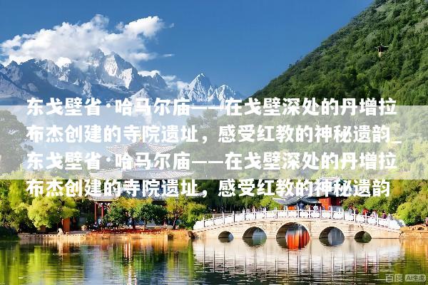 东戈壁省·哈马尔庙——在戈壁深处的丹增拉布杰创建的寺院遗址，感受红教的神秘遗韵_东戈壁省·哈马尔庙——在戈壁深处的丹增拉布杰创建的寺院遗址，感受红教的神秘遗韵