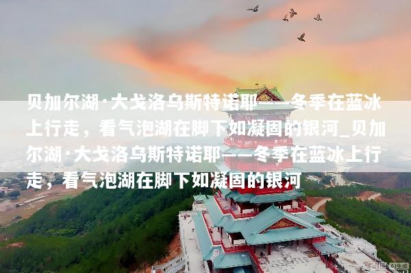 贝加尔湖·大戈洛乌斯特诺耶——冬季在蓝冰上行走，看气泡湖在脚下如凝固的银河_贝加尔湖·大戈洛乌斯特诺耶——冬季在蓝冰上行走，看气泡湖在脚下如凝固的银河