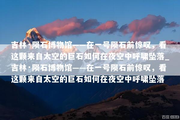 吉林·陨石博物馆——在一号陨石前惊叹，看这颗来自太空的巨石如何在夜空中呼啸坠落_吉林·陨石博物馆——在一号陨石前惊叹，看这颗来自太空的巨石如何在夜空中呼啸坠落