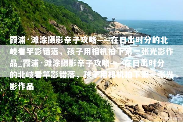 霞浦·滩涂摄影亲子攻略——在日出时分的北岐看竿影错落，孩子用相机拍下第一张光影作品_霞浦·滩涂摄影亲子攻略——在日出时分的北岐看竿影错落，孩子用相机拍下第一张光影作品