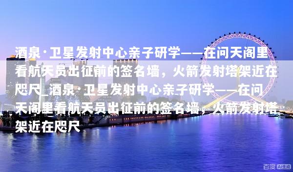 酒泉·卫星发射中心亲子研学——在问天阁里看航天员出征前的签名墙，火箭发射塔架近在咫尺_酒泉·卫星发射中心亲子研学——在问天阁里看航天员出征前的签名墙，火箭发射塔架近在咫尺