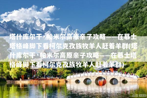 塔什库尔干·帕米尔高原亲子攻略——在慕士塔格峰脚下看柯尔克孜族牧羊人赶着羊群(塔什库尔干·帕米尔高原亲子攻略——在慕士塔格峰脚下看柯尔克孜族牧羊人赶着羊群)