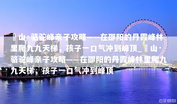 崀山·骆驼峰亲子攻略——在邵阳的丹霞峰林里爬九九天梯，孩子一口气冲到峰顶_崀山·骆驼峰亲子攻略——在邵阳的丹霞峰林里爬九九天梯，孩子一口气冲到峰顶