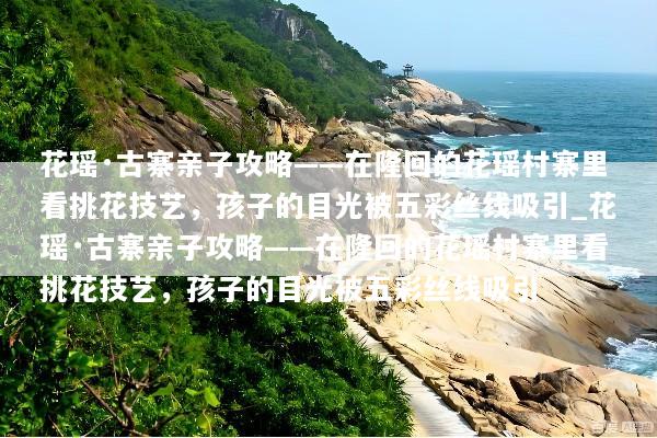 花瑶·古寨亲子攻略——在隆回的花瑶村寨里看挑花技艺，孩子的目光被五彩丝线吸引_花瑶·古寨亲子攻略——在隆回的花瑶村寨里看挑花技艺，孩子的目光被五彩丝线吸引