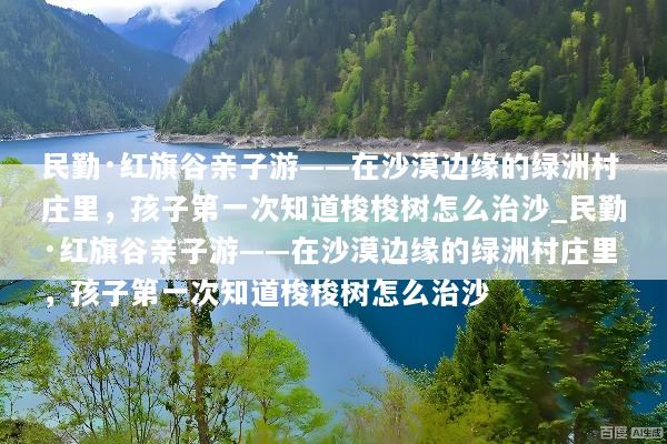 民勤·红旗谷亲子游——在沙漠边缘的绿洲村庄里，孩子第一次知道梭梭树怎么治沙_民勤·红旗谷亲子游——在沙漠边缘的绿洲村庄里，孩子第一次知道梭梭树怎么治沙