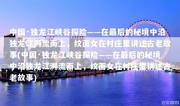 中国·独龙江峡谷探险——在最后的秘境中沿独龙江溯流而上，纹面女在村庄里讲述古老故事(中国·独龙江峡谷探险——在最后的秘境中沿独龙江溯流而上，纹面女在村庄里讲述古老故事)