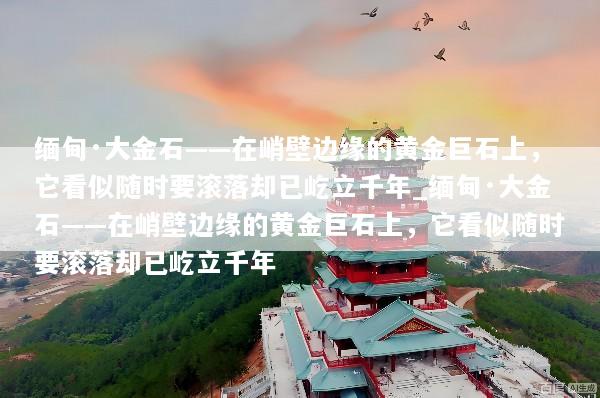 缅甸·大金石——在峭壁边缘的黄金巨石上，它看似随时要滚落却已屹立千年_缅甸·大金石——在峭壁边缘的黄金巨石上，它看似随时要滚落却已屹立千年