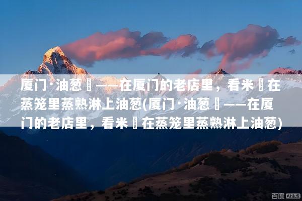 厦门·油葱粿——在厦门的老店里，看米粿在蒸笼里蒸熟淋上油葱(厦门·油葱粿——在厦门的老店里，看米粿在蒸笼里蒸熟淋上油葱)