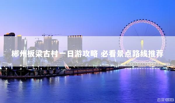 郴州板梁古村一日游攻略 必看景点路线推荐