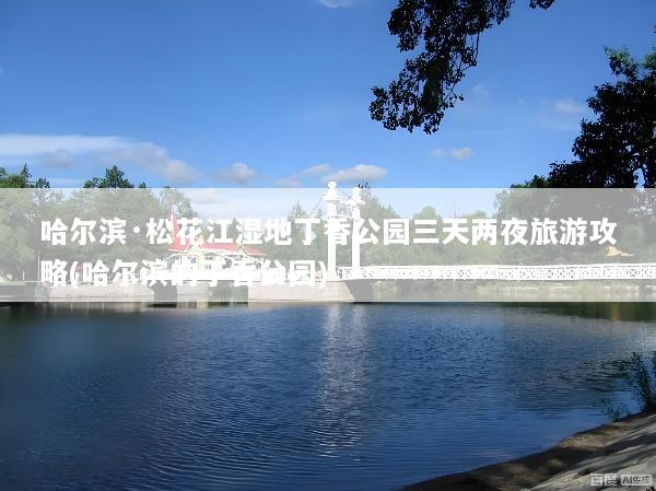 哈尔滨·松花江湿地丁香公园三天两夜旅游攻略(哈尔滨的丁香公园)