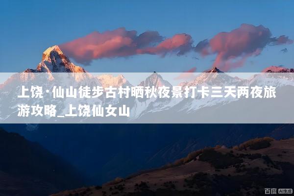 上饶·仙山徒步古村晒秋夜景打卡三天两夜旅游攻略_上饶仙女山