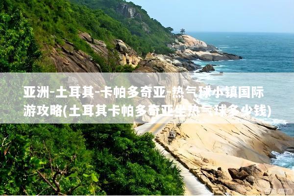 亚洲-土耳其-卡帕多奇亚-热气球小镇国际游攻略(土耳其卡帕多奇亚坐热气球多少钱)