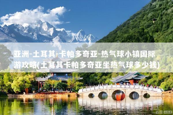 亚洲-土耳其-卡帕多奇亚-热气球小镇国际游攻略(土耳其卡帕多奇亚坐热气球多少钱)