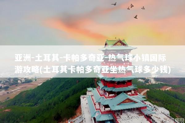 亚洲-土耳其-卡帕多奇亚-热气球小镇国际游攻略(土耳其卡帕多奇亚坐热气球多少钱)