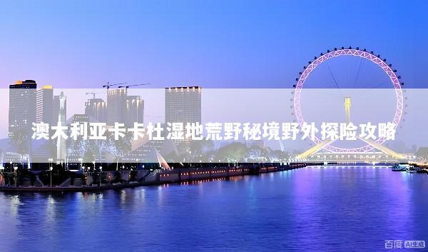 澳大利亚卡卡杜湿地荒野秘境野外探险攻略
