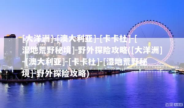 [大洋洲]-[澳大利亚]-[卡卡杜]-[湿地荒野秘境]-野外探险攻略([大洋洲]-[澳大利亚]-[卡卡杜]-[湿地荒野秘境]-野外探险攻略)