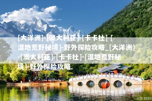 [大洋洲]-[澳大利亚]-[卡卡杜]-[湿地荒野秘境]-野外探险攻略_[大洋洲]-[澳大利亚]-[卡卡杜]-[湿地荒野秘境]-野外探险攻略
