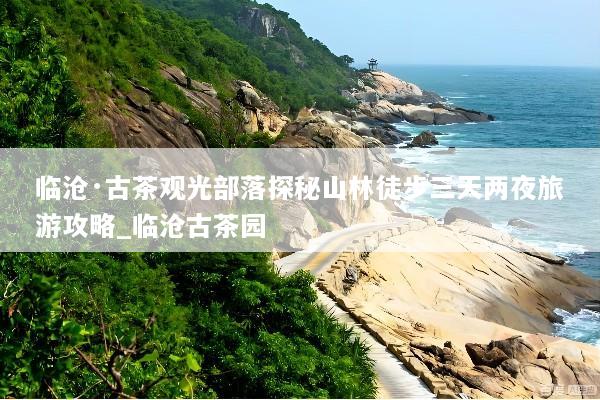 临沧·古茶观光部落探秘山林徒步三天两夜旅游攻略_临沧古茶园